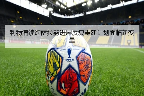 利物浦续约萨拉赫进展反复重建计划面临新变量
