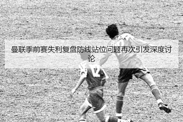 曼联季前赛失利复盘防线站位问题再次引发深度讨论