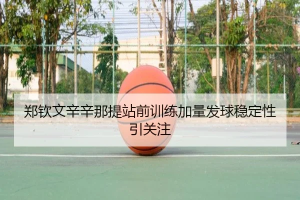 郑钦文辛辛那提站前训练加量发球稳定性引关注
