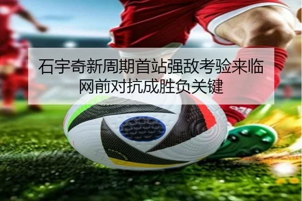 石宇奇新周期首站强敌考验来临 网前对抗成胜负关键
