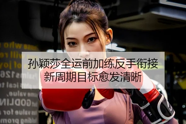 孙颖莎全运前加练反手衔接 新周期目标愈发清晰